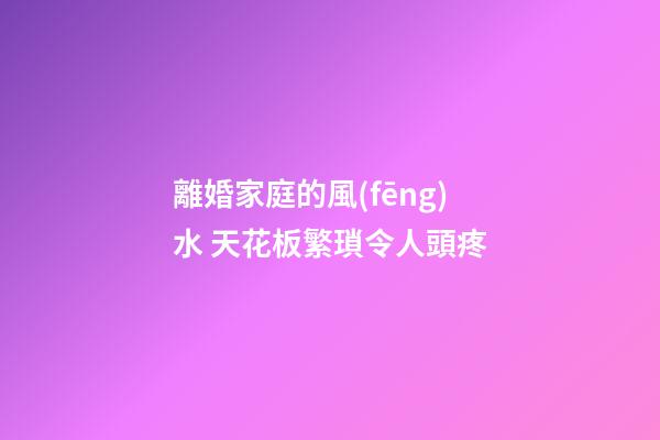 離婚家庭的風(fēng)水 天花板繁瑣令人頭疼